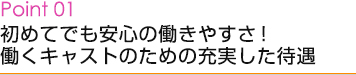 Point01 初めてでも安心の働きやすさ！働くキャストのための充実した待遇