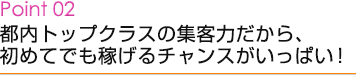 Point02 都内トップクラスの集客力だから、初めてでも稼げるチャンスがいっぱい！