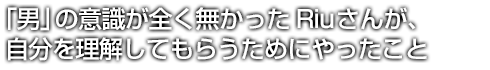 「男」の意識が全く無かったRiuさんが、自分を理解してもらうためにやったこと