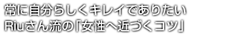 常に自分らしくキレイでありたいRiuさん流の「女性へ近づくコツ」