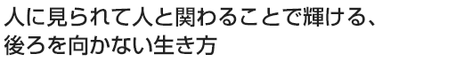 人に見られて人と関わることで輝ける、後ろを向かない生き方