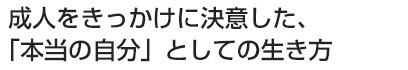 成人をきっかけに決意した、「本当の自分」としての生き方