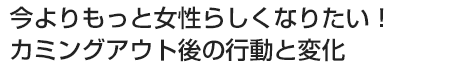 今よりもっと女性らしくなりたい！カミングアウト後の行動と変化