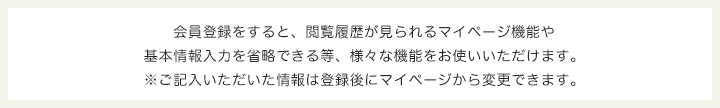 会員登録をすると、閲覧履歴が見られるマイページ機能や基本情報入力を省略できる等、様々な機能をお使いいただけます。※ご記入いただいた情報は登録後にマイページから変更できます。