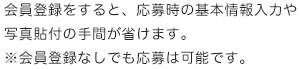 会員登録をすると、応募時の基本情報入力や写真貼付の手間が省けます。※会員登録なしでも応募は可能です。