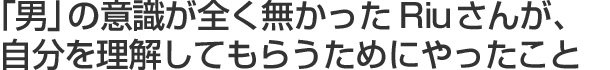 「男」の意識が全く無かったRiuさんが、自分を理解してもらうためにやったこと