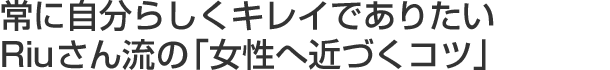 常に自分らしくキレイでありたいRiuさん流の「女性へ近づくコツ」