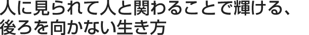 人に見られて人と関わることで輝ける、後ろを向かない生き方