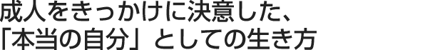 成人をきっかけに決意した、「本当の自分」としての生き方