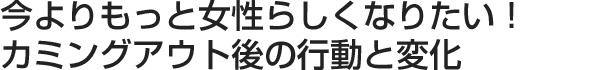 今よりもっと女性らしくなりたい！カミングアウト後の行動と変化