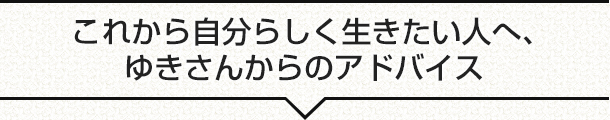 これから自分らしく生きたい人へ、ゆきさんからのアドバイス