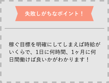 失敗しがちなポイント 稼ぐ目標を明確にしてしまえば時給がいくらで、1日に何時間、1ヶ月に何日間働けば良いかがわかります!
