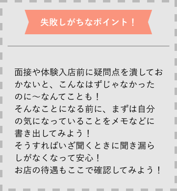 失敗しがちなポイント 面接や体験入店前に疑問点を潰しておかないと、こんなはずじゃなかったのに〜なんてことも!そんなことになる前に、まずは自分の気になっていることをメモなどに書き出してみよう!そうすればいざ聞くときに聞き漏らしがなくなって安心!お店の待遇もここで確認してみよう!
