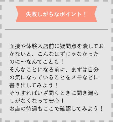 失敗しがちなポイント 面接や体験入店前に疑問点を潰しておかないと、こんなはずじゃなかったのに〜なんてことも！そんなことになる前に、まずは自分の気になっていることをメモなどに書き出してみよう！そうすればいざ聞くときに聞き漏らしがなくなって安心！お店の待遇もここで確認してみよう！